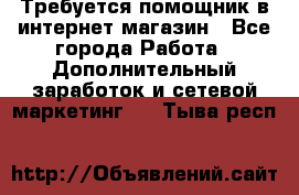 Требуется помощник в интернет-магазин - Все города Работа » Дополнительный заработок и сетевой маркетинг   . Тыва респ.